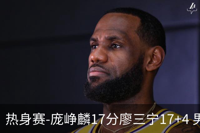 热身赛-庞峥麟17分廖三宁17+4 男篮遭FMP拉德尼基绝杀